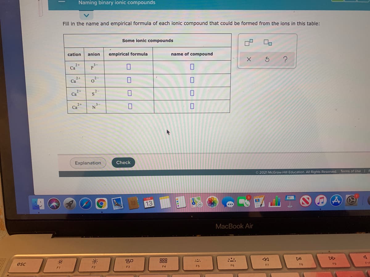 Naming binary ionic compounds
Fill in the name and empirical formula of each ionic compound that could be formed from the ions in this table:
Some ionic compounds
cation
anion
empirical formula
name of compound
2+
Ca
3-
2+
Ca
2-
s2-
2+
Ca
Explanation
Check
O 2021 McGraw-Hill Education. All Rights Reserved. Terms of Use F
13
MacBook Air
esc
30
888
DII
DD
F1
F2
F3
F4
F5
F6
F7
FB
FS
