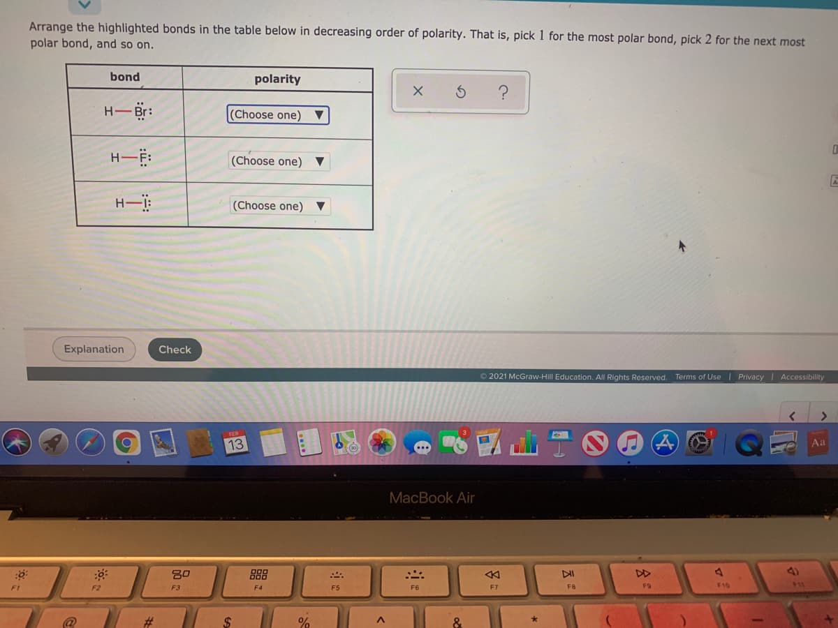 Arrange the highlighted bonds in the table below in decreasing order of polarity. That is, pick 1 for the most polar bond, pick 2 for the next most
polar bond, and so on.
bond
polarity
H- Br:
(Choose one) ▼
(Choose one)
(Choose one)
Explanation
Check
© 2021 McGraw-Hill Education. All Rights Reserved. Terms of Use | Privacy Accessibility
13
Aa
MacBook Air
80
888
DII
4)
F1
F2
F3
F4
F5
F6
F7
F8
F9
F10
$11
#
&
会:
