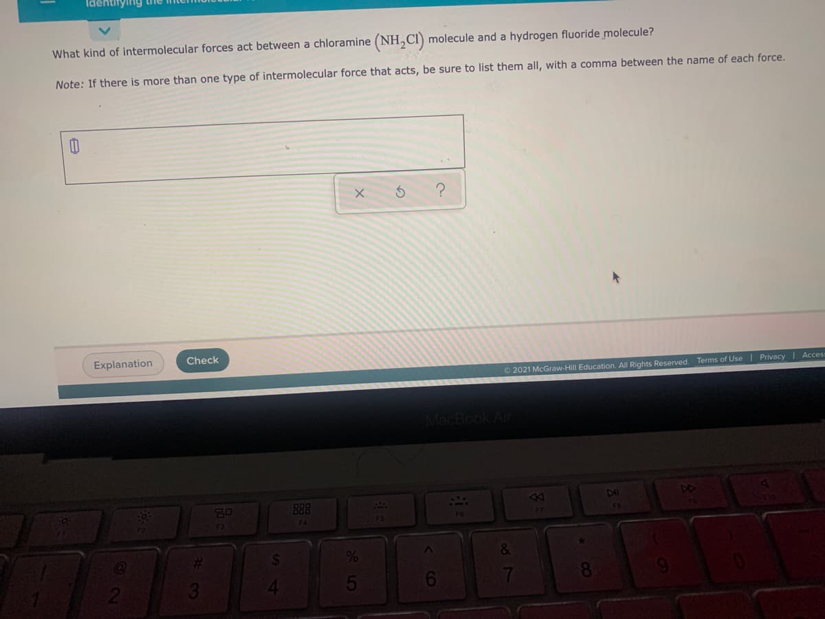 Identifying tne
What kind of intermolecular forces act between a chloramine (NH,CI) molecule and a hydrogen fluoride molecule?
Note: If there is more than one type of intermolecular force that acts, be sure to list them all, with a comma between the name of each force.
Explanation
Check
O 2021 McGraw-Hill Education. All Rights Reserved. Terms of Use I Privacy I Acces
MacBook Air
DD
888
F4
%23
2.
5
