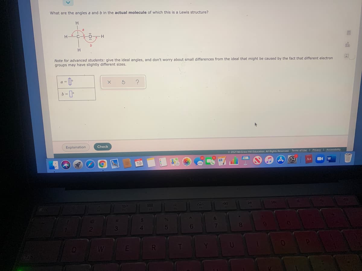 What are the angles a and b in the actual molecule of which this is a Lewis structure?
db
Note for advanced students: give the ideal angles, and don't worry about small differences from the ideal that might be caused by the fact that different electron
groups may have slightly different sizes.
a = [)
Explanation
Check
O 2021 McGraw-Hill Education. All Rights Reserved. Terms of UseI Privacy I Accessibility
19
Aa
888
*.
%23
6.
8
