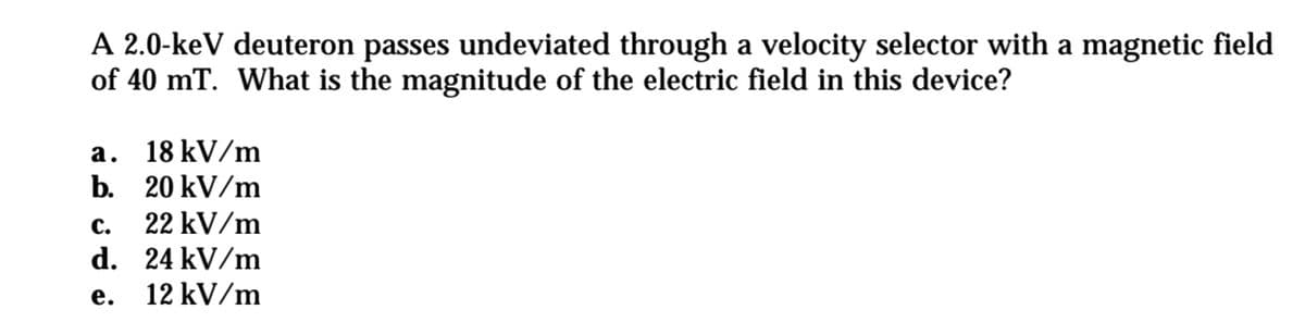 A 2.0-keV deuteron passes undeviated through a velocity selector with a magnetic field
of 40 mT. What is the magnitude of the electric field in this device?
a. 18 kV/m
b. 20 kV/m
с.
22 kV/m
d. 24 kV/m
е.
12 kV/m

