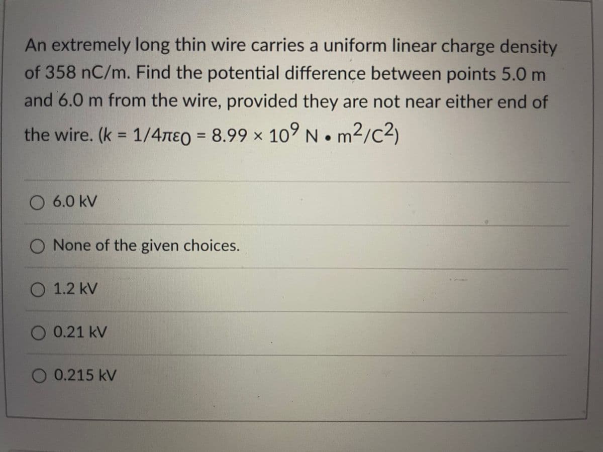 An extremely long thin wire carries a uniform linear charge density
of 358 nC/m. Find the potential difference between points 5.0 m
and 6.0 m from the wire, provided they are not near either end of
the wire. (k = 1/4neo = 8.99 × 10° N. m2/c2)
. 1/4πεο
%3D
O 6.0 kV
O None of the given choices.
O 1.2 kV
0.21 kV
0.215 kV
