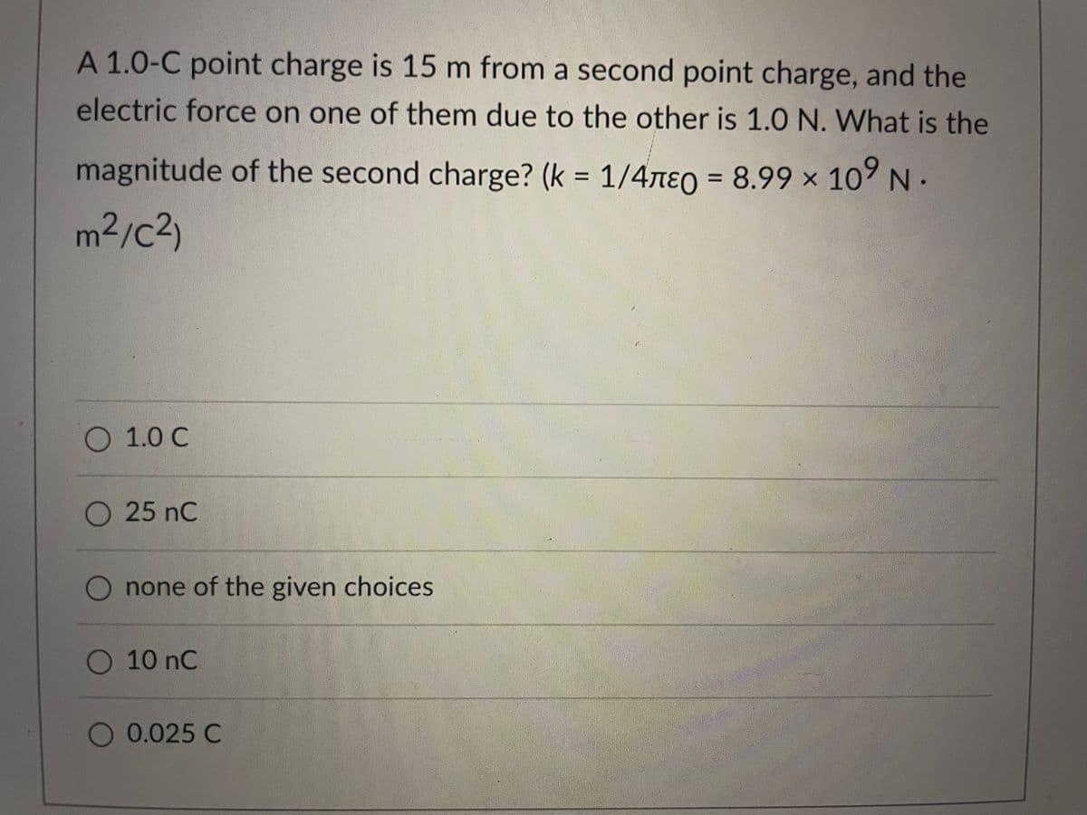 A 1.0-C point charge is 15 m from a second point charge, and the
electric force on one of them due to the other is 1.0 N. What is the
magnitude of the second charge? (k = 1/47e0 = 8.99 × 10° N.
%3D
m²/c²)
1.0 C
O25 nC
O none of the given choices
10 nC
O 0.025 C
