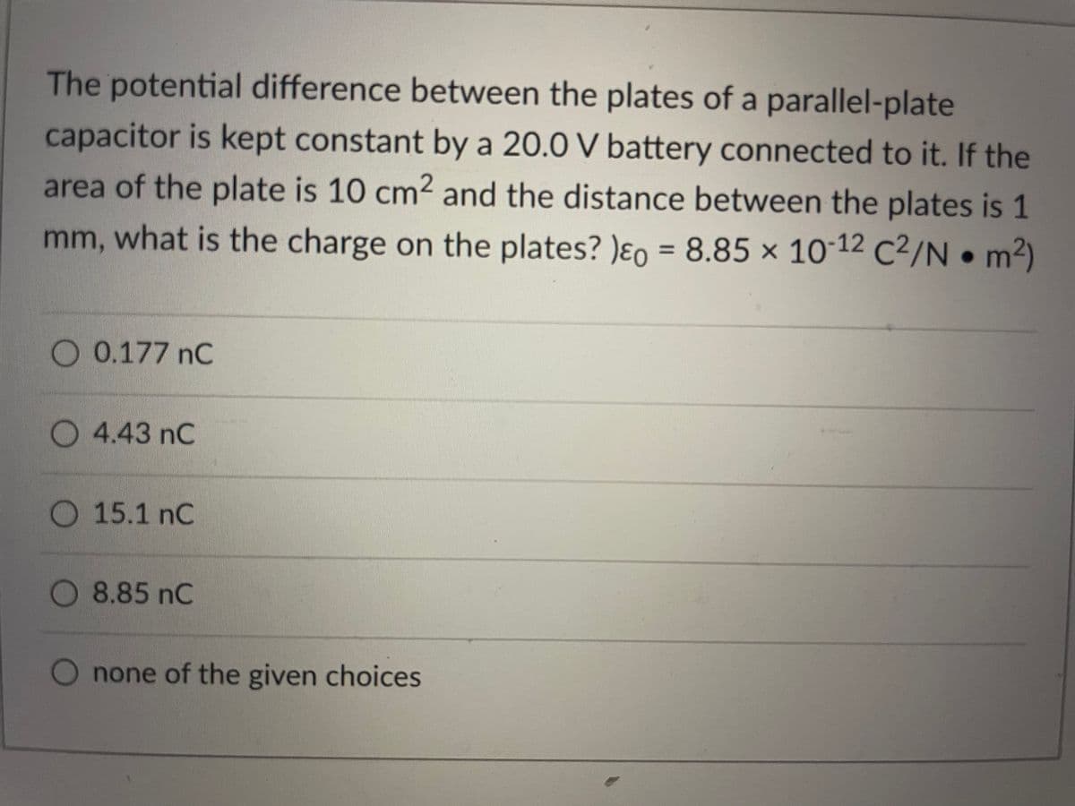 The potential difference between the plates of a parallel-plate
capacitor is kept constant by a 20.0 V battery connected to it. If the
area of the plate is 10 cm2 and the distance between the plates is 1
mm, what is the charge on the plates? )ɛo = 8.85 x 10-12 C²/N • m2)
%3D
O 0.177 nC
O 4.43 nC
15.1 nC
8.85 nC
O none of the given choices
