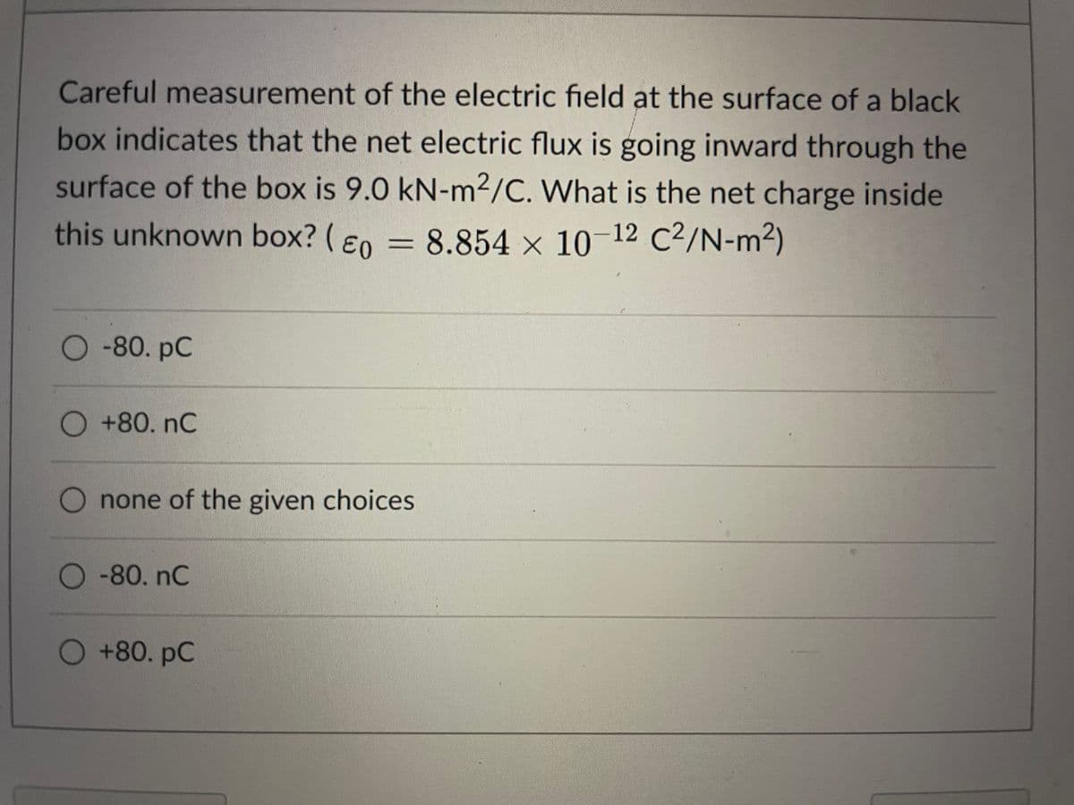 Careful measurement of the electric field at the surface of a black
box indicates that the net electric flux is going inward through the
surface of the box is 9.0 kN-m2/C. What is the net charge inside
this unknown box? ( Eo
8.854 x 10-12 C²/N-m²)
-80. рC
+80.nC
none of the given choices
O -80. nC
+80. рC
