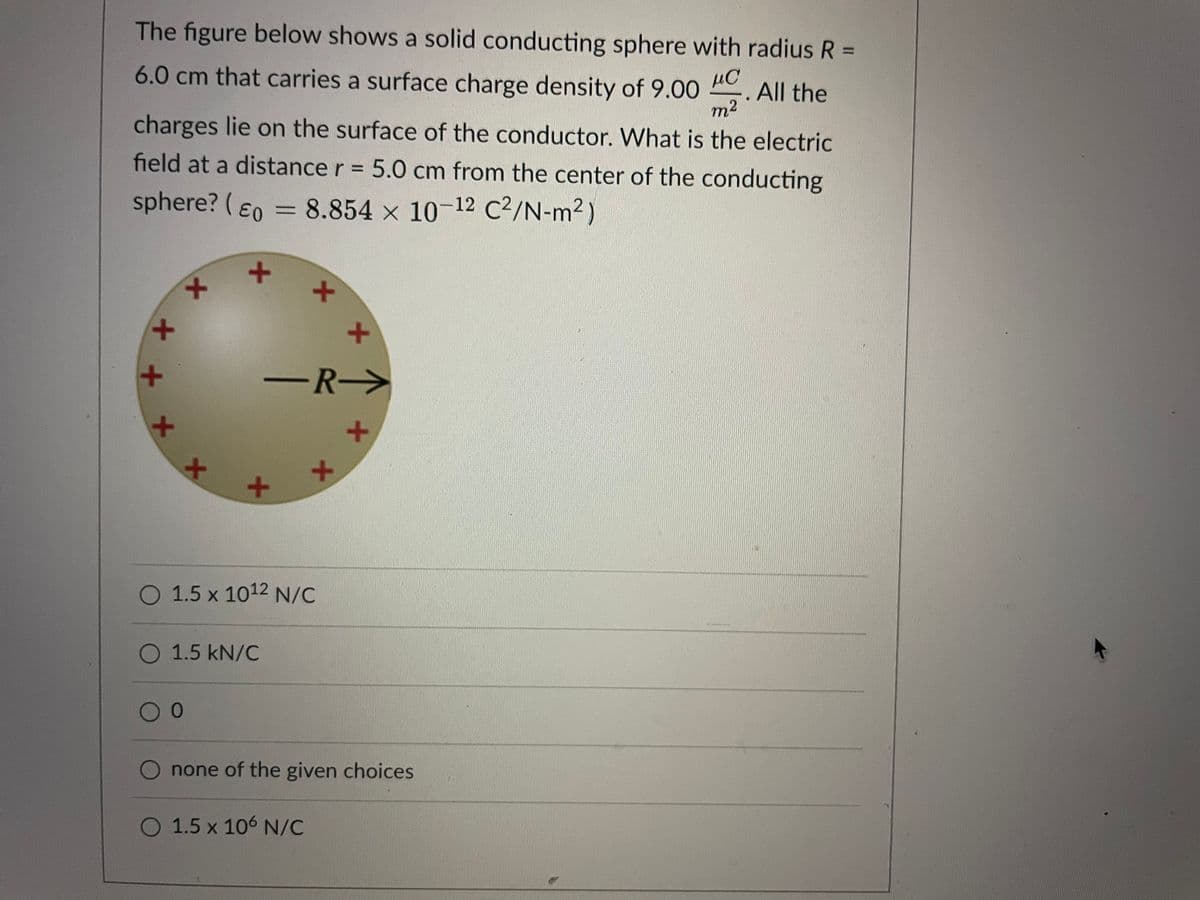 The figure below shows a solid conducting sphere with radius R =
6.0 cm that carries a surface charge density of 9.00
µC
All the
m2
charges lie on the surface of the conductor. What is the electric
field at a distance r = 5.0 cm from the center of the conducting
sphere? (E0 = 8.854 x 10-12 C?/N-m2)
-R->
メ
O 1.5 x 1012 N/C
O 1.5 kN/C
00
O none of the given choices
O 1.5 x 106 N/C
メ
メ
