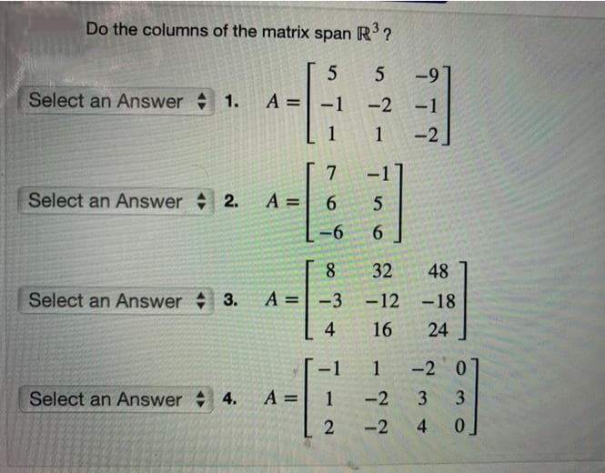 Do the columns of the matrix
span
R?
-9
Select an Answer 1.
A =
-1
-2 -1
1
-2
Select an Answer 2.
A =
6.
-6
6.
8.
32
48
Select an Answer 3.
A =|
-3 -12 -18
4
16
24
1 -2 0
Select an Answer 4.
A =
1
-2
3.
-2
3 4
1.
