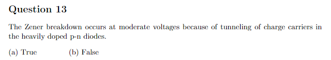 Question 13
The Zener breakdown occurs at moderate voltages because of tunneling of charge carriers in
the heavily doped p-n diodes.
(a) True
(b) False
