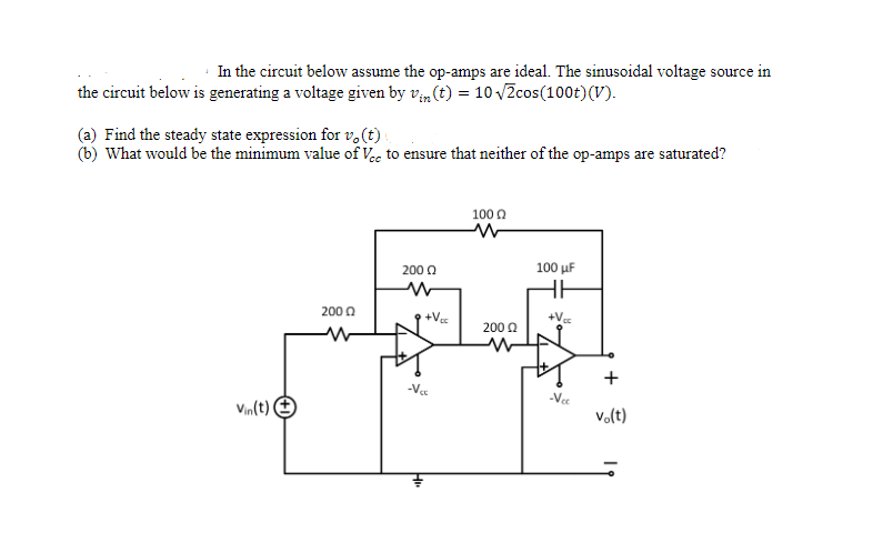 In the circuit below assume the op-amps are ideal. The sinusoidal voltage source in
the circuit below is generating a voltage given by vm (t) = 10 vZcos(100t)(V).
(a) Find the steady state expression for v.(t) .
(b) What would be the minimum value of Vece to ensure that neither of the op-amps are saturated?
100 0
100 uF
200 0
200 0
+Ve
+V
200 0
Vee
Vin(t) O
vo(t)
+
