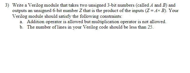 3) Write a Verilog module that takes two unsigned 3-bit numbers (called A and B) and
outputs an unsigned 6-bit number Z that is the product of the inputs (Z = A× B). Your
Verilog module should satisfy the following constraints:
a. Addition operator is allowed but multiplication operator is not allowed.
b. The number of lines in your Verilog code should be less than 25.