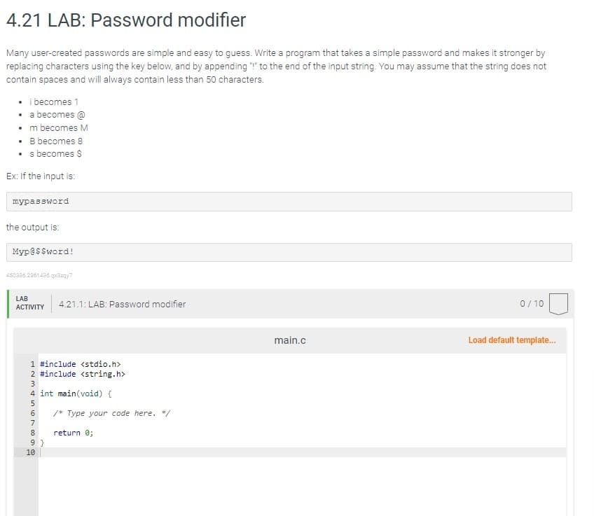 4.21 LAB: Password modifier
Many user-created passwords are simple and easy to guess. Write a program that takes a simple password and makes it stronger by
replacing characters using the key below, and by appending "!" to the end of the input string. You may assume that the string does not
contain spaces and will always contain less than 50 characters.
. i becomes 1
.
a becomes @
m becomes M
B becomes 8
s becomes $
Ex: If the input is:
mypassword
the output is:
Myp@$$word!
450336.2961436.qx3zqy7
LAB
ACTIVITY 4.21.1: LAB: Password modifier
1 #include <stdio.h>
2 #include <string.h>
56789SAENE
3
4 int main(void) {
9}
10
/* Type your code here. */
return 0;
main.c
0/10
Load default template...