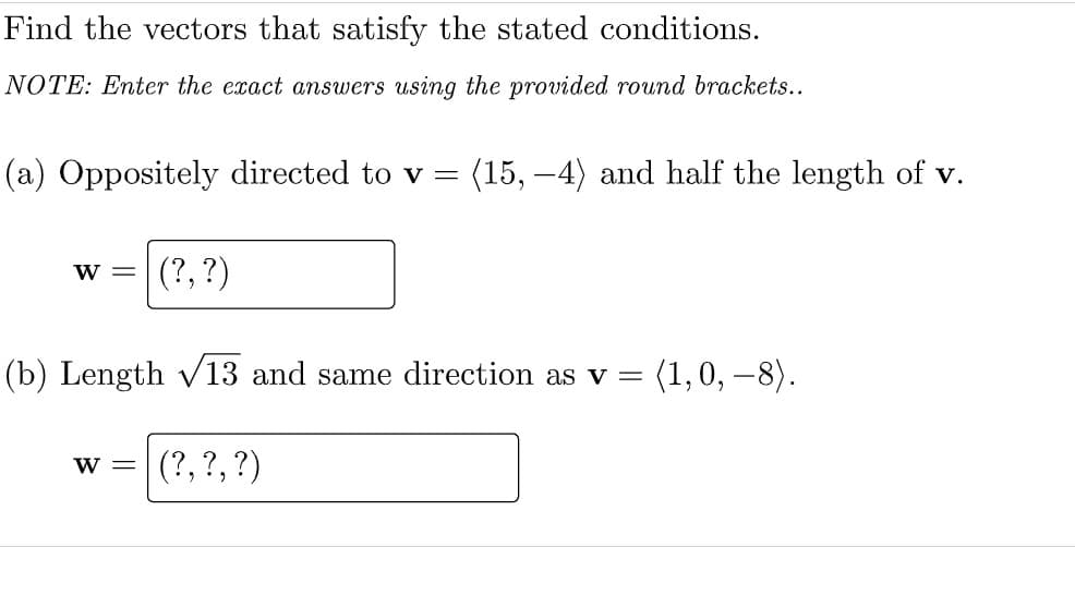 Find the vectors that satisfy the stated conditions.
NOTE: Enter the exact answers using the provided round brackets..
(a) Oppositely directed to v =
(15, –4) and half the length of v.
W =
(?, ?)
(b) Length v13 and same direction as v
(1,0, –8).
(?, ?, ?)
W =
