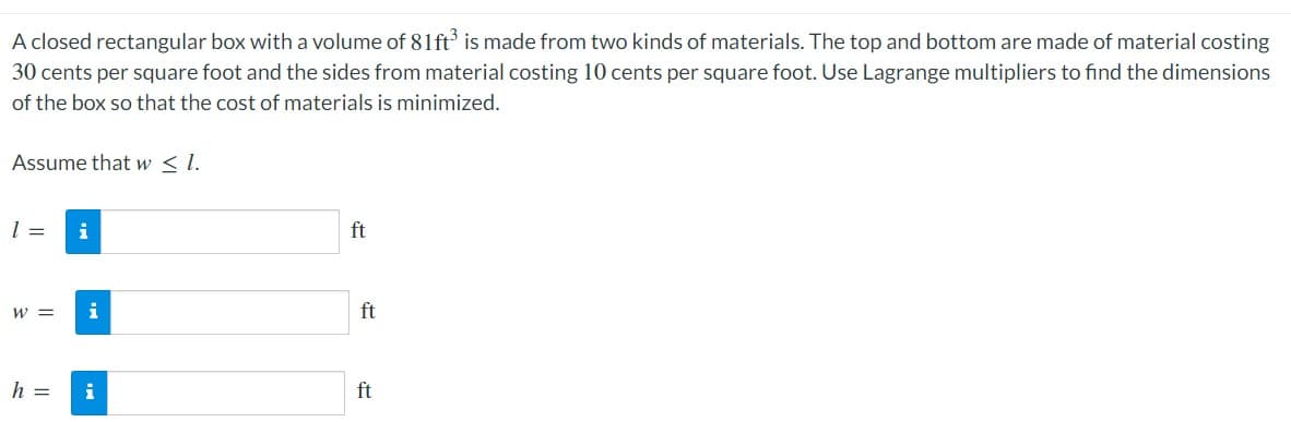 A closed rectangular box with a volume of 81ft' is made from two kinds of materials. The top and bottom are made of material costing
30 cents per square foot and the sides from material costing 10 cents per square foot. Use Lagrange multipliers to find the dimensions
of the box so that the cost of materials is minimized.
Assume that w < l.
=
i
ft
W =
i
ft
h =
i
ft
