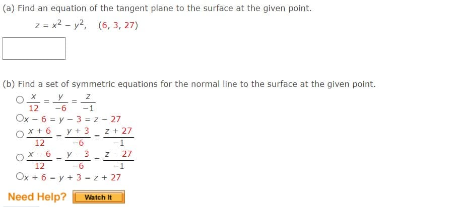 (a) Find an equation of the tangent plane to the surface at the given point.
z = x2 - y2, (6, 3, 27)
(b) Find a set of symmetric equations for the normal line to the surface at the given point.
y - z
-6
12
-1
Ox - 6 = y - 3 = z - 27
y + 3
x + 6
z + 27
12
-6
-1
y - 3
- 27
OX- 6
12
7 -
-6
-1
Ox + 6 = y + 3 = z + 27
Need Help?
Watch It
