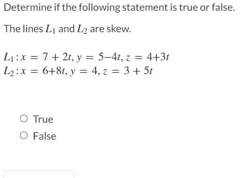 Determine if the following statement is true or false.
The lines Lj and L2 are skew.
L1:x = 7+ 2t, y = 5-4t, z = 4+3t
L2:x = 6+81, y = 4, z = 3 + 5t
O True
O False
