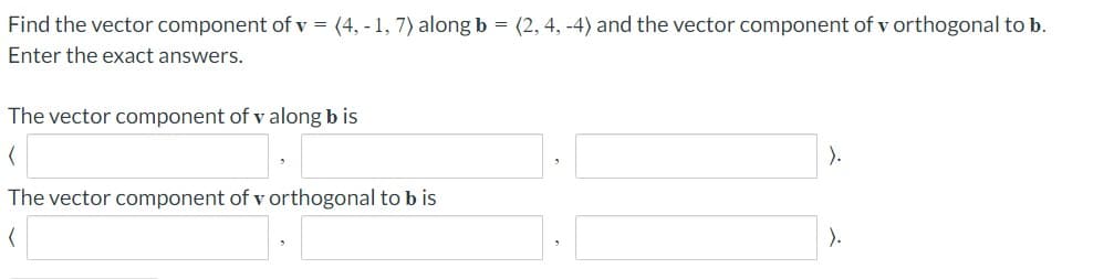Find the vector component of v = (4, - 1, 7) alongb = (2, 4, -4) and the vector component of v orthogonal to b.
Enter the exact answers.
The vector component of v along b is
).
The vector component of v orthogonal to b is
).
