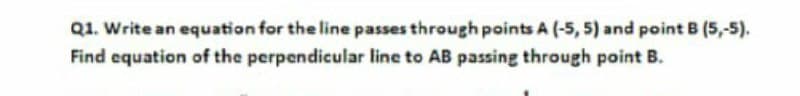 Q1. Write an equation for the line passes through points A (-5, 5) and point B (5,-5).
Find equation of the perpendicular line to AB passing through point B.
