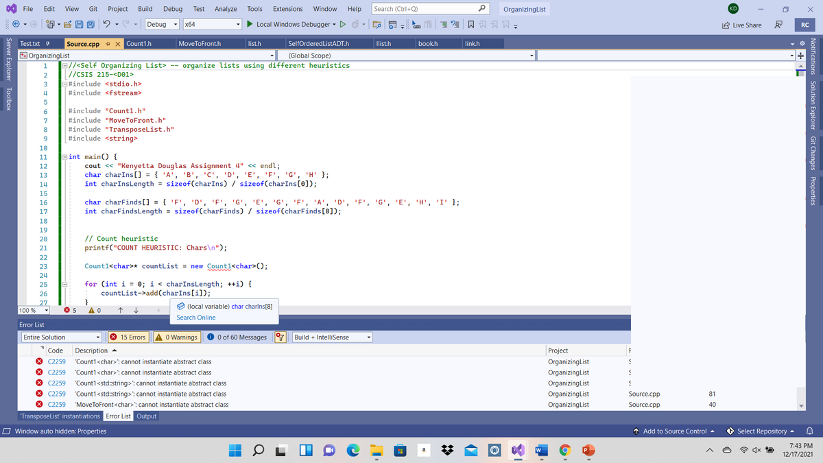 File
Edit
View
Git
Project
Build
Debug
Test
Analyze
Tools
Extensions
Window
Help
Search (Ctrl+Q)
OrganizingList
KD
Debug
• Local Windows Debugger D
口员习闪=
A Live Share
x64
RC
Test.txt 7
Source.cpp + x Count1.h
MoveToFront.h
list.h
SelfOrderedListADT.h
llist.h
book.h
link.h
OrganizingList
(Global Scope)
B//<Self Organizing List> --
//CSIS 215-<D©1>
E#include <stdio.h>
organize lists using different heuristics
2
#include <fstream>
6
#include "Countl.h"
7
#include "MoveToFront.h"
#include "TransposeList.h"
#include <string>
8
10
11
Bint main() {
cout << "Kenyetta Douglas Assignment 4" « endl;
char charIns[] = { 'A', 'B', 'C', 'D', 'E', 'F', 'G', 'H' };
int charInsLength = sizeof(charIns) / sizeof(charIns[0]);
12
13
14
15
char charFinds[] = { 'F', 'D', 'F', 'G', 'E', 'G', 'F', 'A', 'D', 'F', 'G', 'E', 'H', 'I' };
int charFindsLength = sizeof(CcharFinds) / sizeof(charFinds[0]);
16
17
18
19
// Count heuristic
printf("COUNT HEURISTIC: Chars\n");
20
21
22
23
Count1<char>* countList = new Countl<char>();
24
for (int i = 0; i < charInsLength; ++i) {
countlist->add(charIns[i]D;
25
26
27
100 %
e (local variable) char charlns[8]
Search Online
Error List
Entire Solution
X 15 Errors
O Warnings
O 0 of 60 Messages 7
Build + IntelliSense
Code
Description -
Project
F
* C2259
"Count1<char>': cannot instantiate abstract class
OrganizingList
X C2259
"Count1<char>: cannot instantiate abstract class
OrganizingList
X C2259
* C2259
"Count1<std:string>': cannot instantiate abstract class
"Count1<std:string>': cannot instantiate abstract class
OrganizingList
OrganizingList
Source.cpp
81
X C2259
'MoveToFront<char>': cannot instantiate abstract class
OrganizingList
Source.cpp
40
Transposelist' instantiations Error List Output
O Window auto hidden: Properties
T Add to Source Control
Select Repository -
7:43 PM
a
12/17/2021
Notifications Solution Explorer Git Changes Properties
Server Explorer Toolbox
