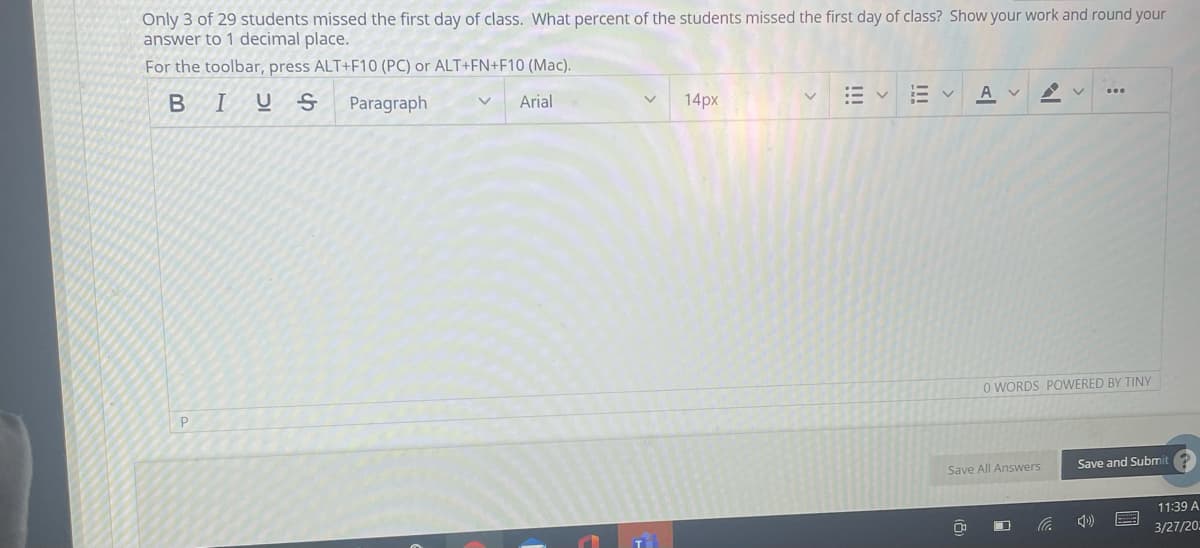 Only 3 of 29 students missed the first day of class. What percent of the students missed the first day of class? Show your work and round your
answer to 1 decimal place.
For the toolbar, press ALT+F10 (PC) or ALT+FN+F10 (Mac).
BIUS
Paragraph
Arial
14px
A v
O WORDS POWERED BY TINY
P
Save All Answers
Save and Submit
11:39 A
3/27/20.
!!!
