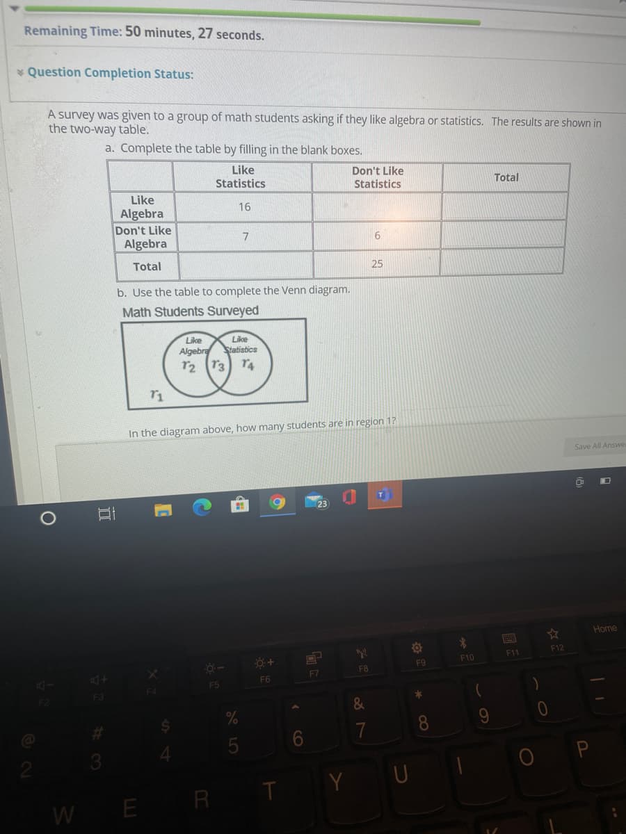 Remaining Time: 50 minutes, 27 seconds.
* Question Completion Status:
A survey was given to a group of math students asking if they like algebra or statistics. The results are shown in
the two-way table.
a. Complete the table by filling in the blank boxes.
Like
Statistics
Don't Like
Statistics
Total
Like
Algebra
Don't Like
Algebra
16
6.
Total
25
b. Use the table to complete the Venn diagram.
Math Students Surveyed
Like
Like
Algebra Statisbics
r2 T3
r4
r1
In the diagram above, how many students are in region 1?
Save All Answe
Home
HERE
F12
F11
F9
F10
F8
F7
F6
F5
F3
F2
&
%23
8.
9.
7
Y U
WE R
CO
5
II
