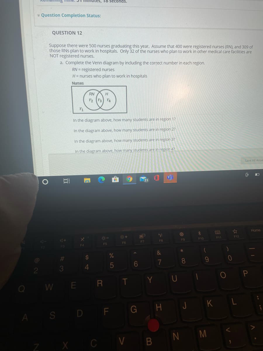 Kemai
Tme. 31 minutes, To seconds.
* Question Completion Status:
QUESTION 12
Suppose there were 500 nurses graduating this year. Assume that 400 were registered nurses (RN), and 309 of
those RNs plan to work in hospitals. Only 32 of the nurses who plan to work in other medical care facilities are
NOT registered nurses.
a. Complete the Venn diagram by including the correct number in each region.
RN = registered nurses
H= nurses who plan to work in hospitals
Nurses
RN
In the diagram above, how many students are in region 1?
In the diagram above, how many students are in region 2?
In the diagram above, how many students are in region 3?
In the diagram above, how many students are in region 47?
Save All Answ
Home
4-
F10
F11
F12
F7
FB
F9
F4
F5
F6
F2
F3
)
%23
7
8
9.
3
4.
Y UI
O P
WE R
A S D F G H JK L
N M
X CV B
II
