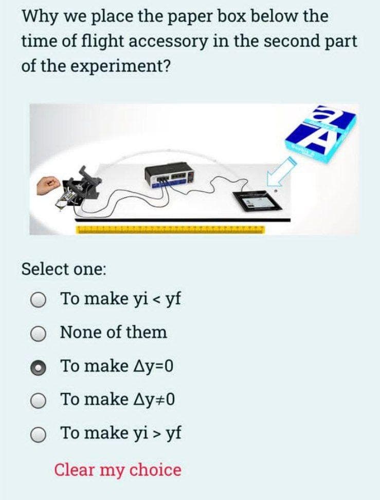 Why we place the paper box below the
time of flight accessory in the second part
of the experiment?
Select one:
To make yi < yf
None of them
To make Ay=0
To make Ay#0
To make yi > yf
Clear my choice
