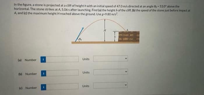 In the figure, a stone is projected at a cliff of height h with an initial speed of 47.0 m/s directed at an angle 80 - 53.0" above the
horizontal. The stone strikes at A, 5.06 s after launching. Find (a) the height h of the cliff, (b) the speed of the stone just before impact at
A, and (c) the maximum height H reached above the ground. Use g-9.80 m/s?.
Units
(a) Number
Units
(b) Number
Units
(c) Number
