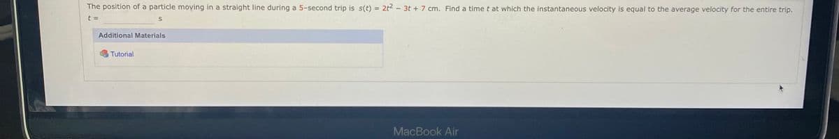 The position of a particle moving in a straight line during a 5-second trip is s(t) = 2t2 - 3t + 7 cm. Find a time t at which the instantaneous velocity is equal to the average velocity for the entire trip.
t =
Additional Materials
Tutorial
MacBook Air
