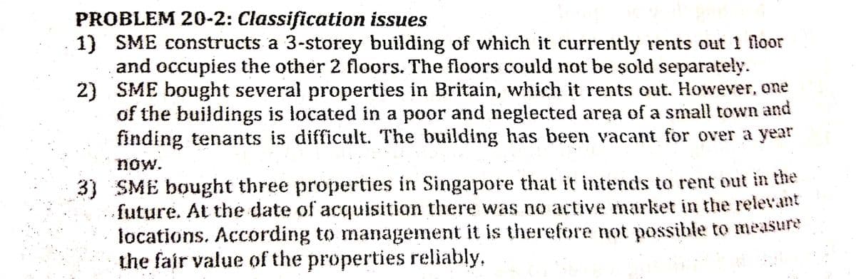 PROBLEM 20-2: Classification issues
1) SME constructs a 3-storey building of which it currently rents out 1 floor
and occupies the other 2 floors. The floors could not be sold separately.
2) SME bought several properties in Britain, which it rents out. However, one
of the buildings is located in a poor and neglected area of a small town and
finding tenants is difficult. The building has been vacant for over a year
now.
3) SME bought three properties in Singapore that it intends to rent out in the
future. At the date of acquisition there was no active market in the relevant
locations. According to management it is therefore not possible to measure
the fair value of the properties reliably,
