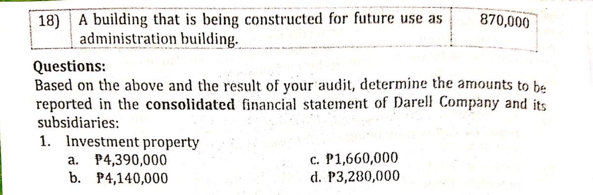 18) A building that is being constructed for future use as
administration building.
870,000
Questions:
Based on the above and the result of your audit, determine the amounts to he
reported in the consolidated financial statement of Darell Company and its
subsidiaries:
1. Investment property
a. P4,390,000
b. P4,140,000
с. Р1,660,000
d. P3,280,000
