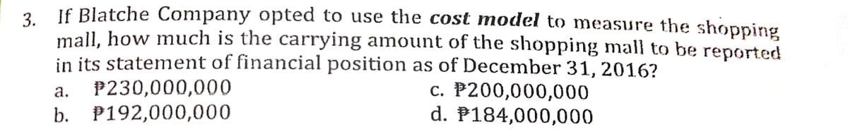 If Blatche Company opted to use the cost model to measure the shopping
3.
mall, how much is the carrying amount of the shopping mall to be reported
in its statement of financial position as of December 31, 2016?
P230,000,000
b. P192,000,000
c. P200,000,000
d. P184,000,000
а.
