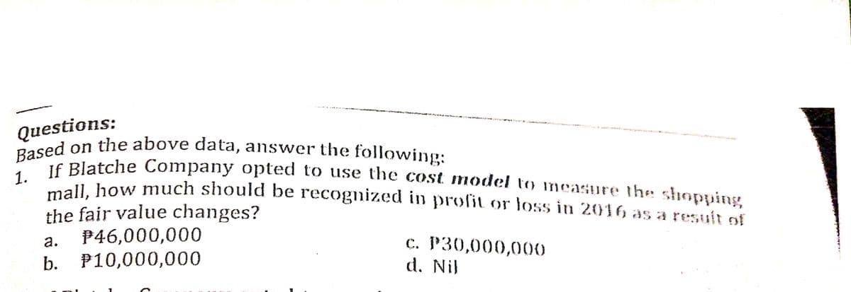Based on the above data, answer the following:
Questions:
Platche Company opted to use the cost model to measure the shopuing
1.
"1 how much should be recognized in profit or loss in 2016 as a resuit of
the fair value changes?
P46,000,000
b. P10,000,000
с. Р30,000,000
d. Nil
а.
