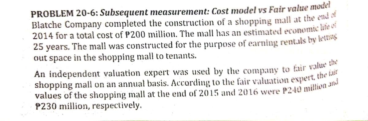 PROBLEM 20-6: Subsequent measurement: Cost model vs Fair value model
Blatche Company completed the construction of a shopping mall at the ena a
2014 for a total cost of P200 million. The mall has an estimated economic kte ca
25 years. The mall was constructed for the purpose of earning rentals by Rus
out space in the shopping mall to tenants.
An independent valuation expert was used by the company to fair value
shopping mall on an annual basis. According to the fair valuation expert, the
P230 million, respectively.
