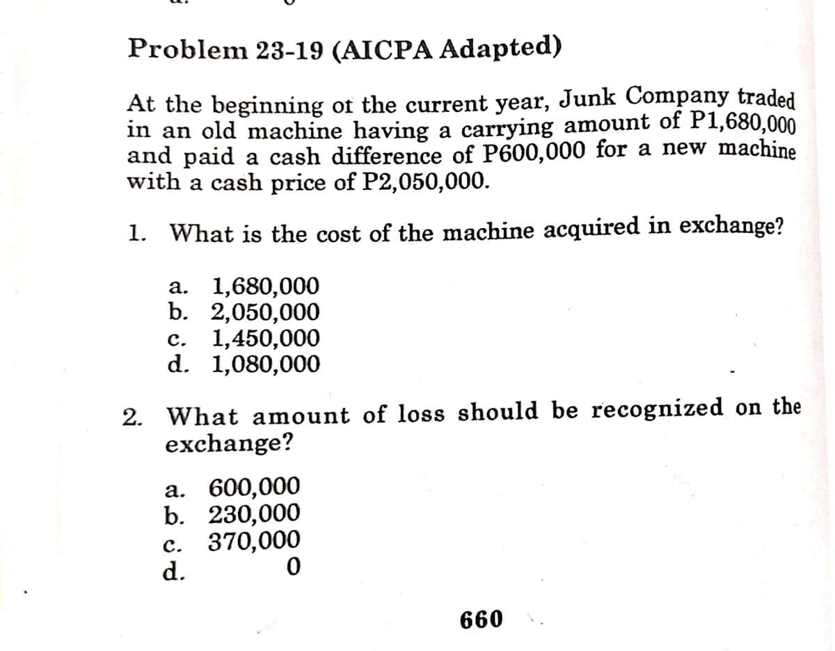 Problem 23-19 (AICPA Adapted)
At the beginning of the current year, Junk Company traded
in an old machine having a carrying amount of P1,680,000
and paid a cash difference of P600,000 for a new machine
with a cash price of P2,050,000.
1. What is the cost of the machine acquired in exchange?
a. 1,680,000
b. 2,050,000
с. 1,450,000
d. 1,080,000
2. What amount of loss should be recognized on the
exchange?
a. 600,000
b. 230,000
с. 370,000
d.
660
