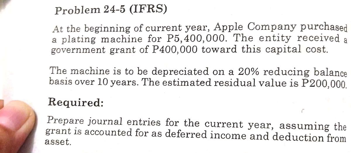 Problem 24-5 (IFRS)
At the beginning of current year, Apple Company purchased
a plating machine for P5,400,000. The entity received
government grant of P400,000 toward this capital cost.
a
The machine is to be depreciated on a 20% reducing balance
basis over 10 years. The estimated residual value is P200,000.
Required:
Prepare journal entries for the current year, assuming the
grant is accounted for as deferred income and deduction from
asset.
