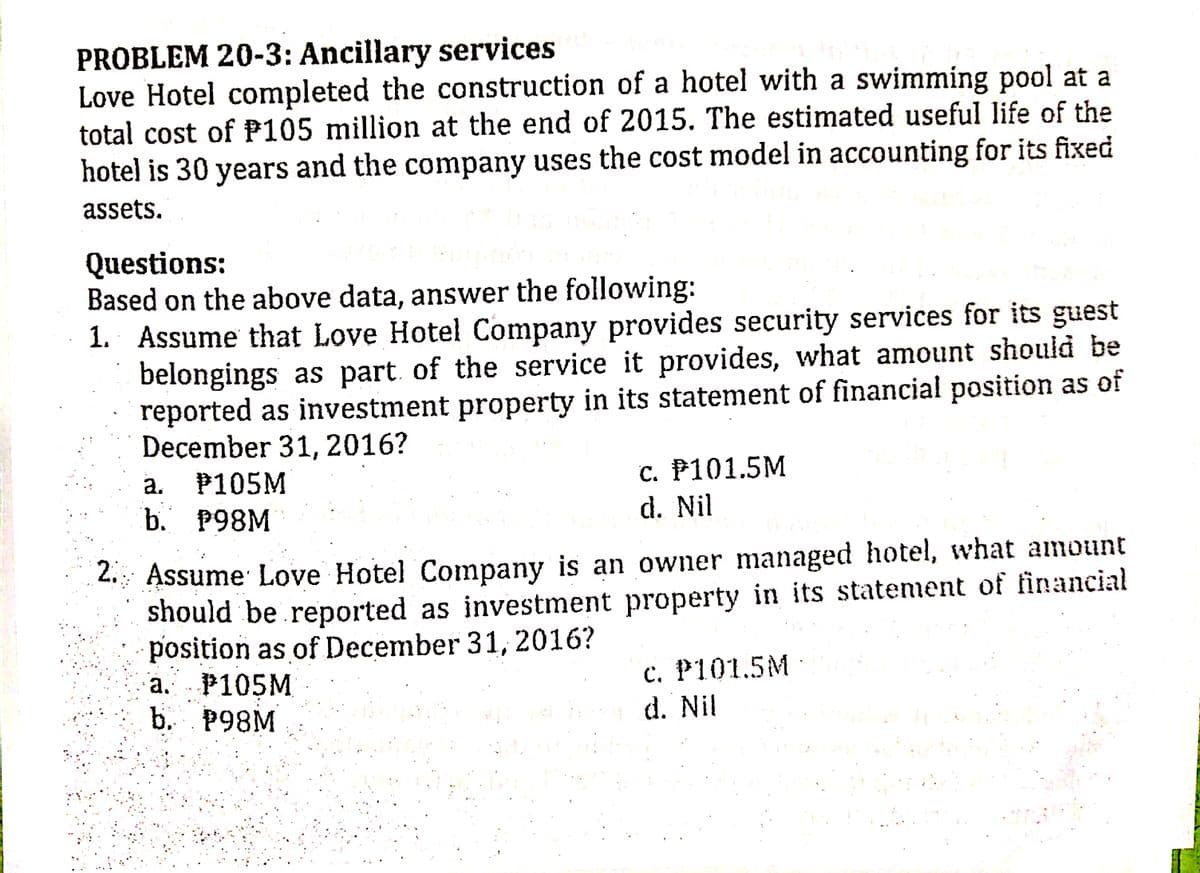 PROBLEM 20-3: Ancillary services
Love Hotel completed the construction of a hotel with a swimming pool at a
total cost of P105 million at the end of 2015. The estimated useful life of the
hotel is 30 years and the company uses the cost model in accounting for its fixed
assets.
Questions:
Based on the above data, answer the following:
1. Assume that Love Hotel Company provides security services for its guest
belongings as part of the service it provides, what amount should be
reported as investment property in its statement of financial position as of
December 31, 2016?
с. Р101.5M
d. Nil
a.
P105M
b. Р98M
2. Assume Love Hotel Company is an owner managed hotel, what amount
should be reported as investment property in its statement of financial
position as of December 31, 2016?
P105M
b. P98M
с. Р101.5M
d. Nil
а.
