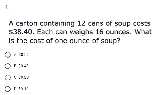 A carton containing 12 cans of soup costs
$38.40. Each can weighs 16 ounces. What
is the cost of one ounce of soup?
A. $0.32
B. $0.40
C. $0.20
O D. $0.16
4.
