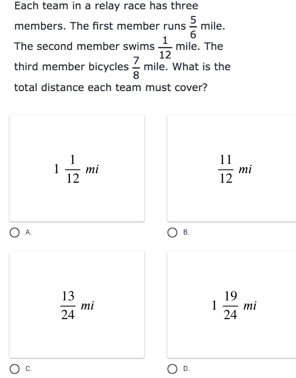 Each team in a relay race has three
5
mile.
6
members. The first member runs
mile. The
12
The second member swims
7
third member bicycles - mile. What is the
8
total distance each team must cover?
1
11
mi
12
1
mi
12
O A.
Ов.
13
mi
24
19
1
mi
24
-
c.
O D.
