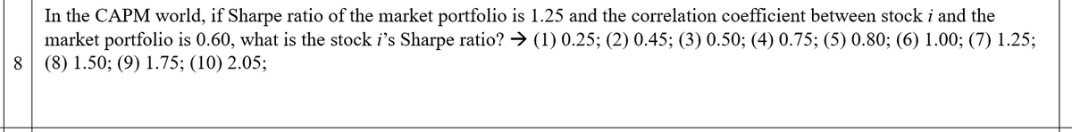 In the CAPM world, if Sharpe ratio of the market portfolio is 1.25 and the correlation coefficient between stock i and the
market portfolio is 0.60, what is the stock i's Sharpe ratio? → (1) 0.25; (2) 0.45; (3) 0.50; (4) 0.75; (5) 0.80; (6) 1.00; (7) 1.25;
8 (8) 1.50; (9) 1.75; (10) 2.05;
