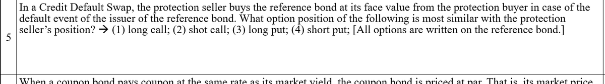 In a Credit Default Swap, the protection seller buys the reference bond at its face value from the protection buyer in case of the
default event of the issuer of the reference bond. What option position of the following is most similar with the protection
seller's position? → (1) long call; (2) shot call; (3) long put; (4) short put; [All options are written on the reference bond.]
When a counon bond navs conon at the same rate as its market vield the counon bond is priced at nar That is its market price
