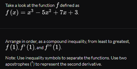Take a look at the function f defined as
f (x) = x³ – 5x² + 7x + 3.
Arrange in order, as a compound inequality, from least to greatest,
f (1), f' (1), and f" (1).
Note: Use inequality symbols to separate the functions. Use two
apostrophes (') to represent the second derivative.
