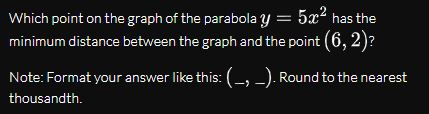 Which point on the graph of the parabola y = 5x² has the
minimum distance between the graph and the point (6, 2)?
Note: Format your answer like this:(-, -). Round to the nearest
thousandth.
