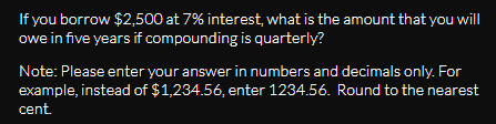 If you borrow $2,500 at 7% interest, what is the amount that you will
owe in five years if compounding is quarterly?
Note: Please enter your answer in numbers and decimals only. For
example, instead of $1,234.56, enter 1234.56. Round to the nearest
cent.
