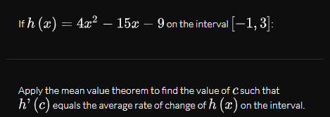 If h (x) = 4x² – 15x – 9 on the interval [-1, 3]:
Apply the mean value theorem to find the value of C such that
h’ (c) equals the average rate of change of h (x) on the interval.
