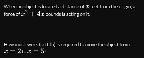 When an object is located a distance of X feet from the origin, a
force of a2 + 4x pounds is acting on it.
How much work (in ft-lb) is required to move the object from
x = 2 to x = 5?
