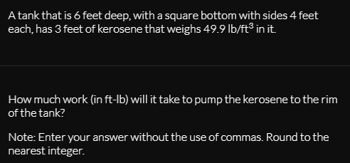 A tank that is 6 feet deep, with a square bottom with sides 4 feet
each, has 3 feet of kerosene that weighs 49.9 lb/ft® in it.
How much work (in ft-lb) will it take to pump the kerosene to the rim
of the tank?
Note: Enter your answer without the use of commas. Round to the
nearest integer.

