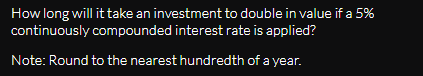 How long will it take an investment to double in value if a 5%
continuously compounded interest rate is applied?
Note: Round to the nearest hundredth of a year.
