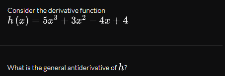 Consider the derivative function
h (x) = 5x³ + 3x² – 4x + 4.
What is the general antiderivative of h?

