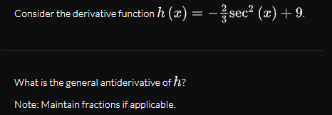 Consider the derivative function h (x) = - sec? (x) + 9.
What is the general antiderivative of h?
Note: Maintain fractions if applicable.
