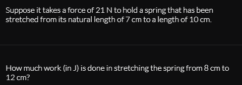 Suppose it takes a force of 21 N to hold a spring that has been
stretched from its natural length of 7 cm to a length of 10 cm.
How much work (in J) is done in stretching the spring from 8 cm to
12 cm?
